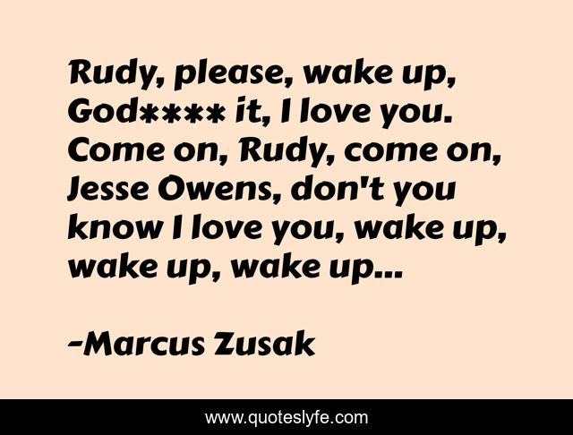 Rudy, please, wake up, God**** it, I love you. Come on, Rudy, come on, Jesse Owens, don't you know I love you, wake up, wake up, wake up...