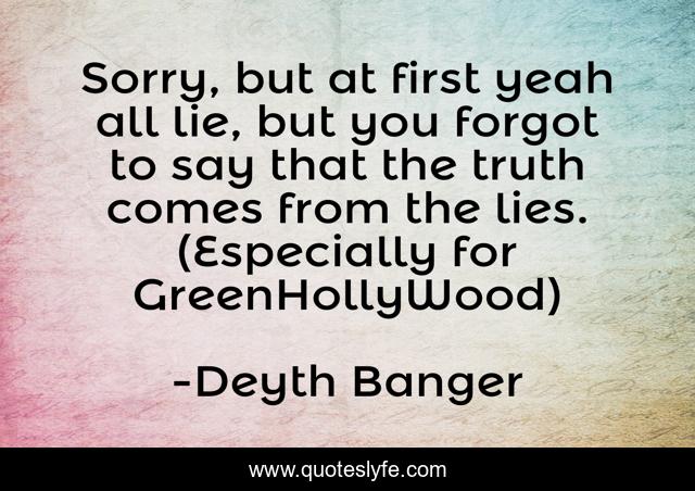 Sorry, but at first yeah all lie, but you forgot to say that the truth comes from the lies. (Especially for GreenHollyWood)