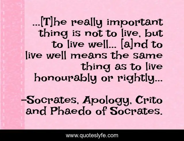 ...[T]he really important thing is not to live, but to live well... [a]nd to live well means the same thing as to live honourably or rightly...