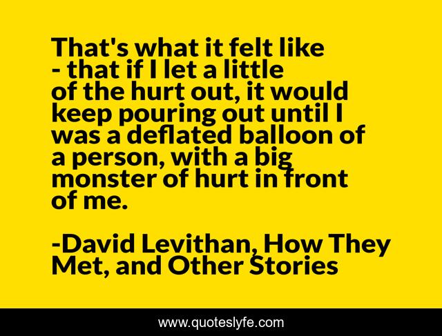 That's what it felt like - that if I let a little of the hurt out, it would keep pouring out until I was a deflated balloon of a person, with a big monster of hurt in front of me.