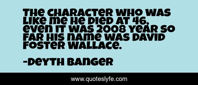 The character who was like me he died at 46, even it was 2008 year so far his name was David Foster Wallace.