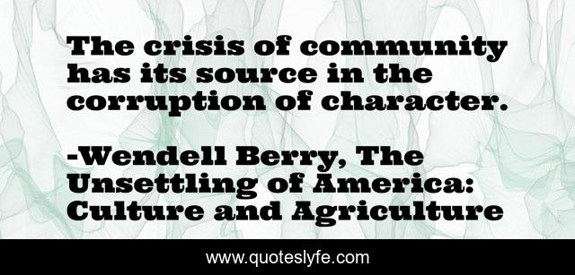 The crisis of community has its source in the corruption of character.