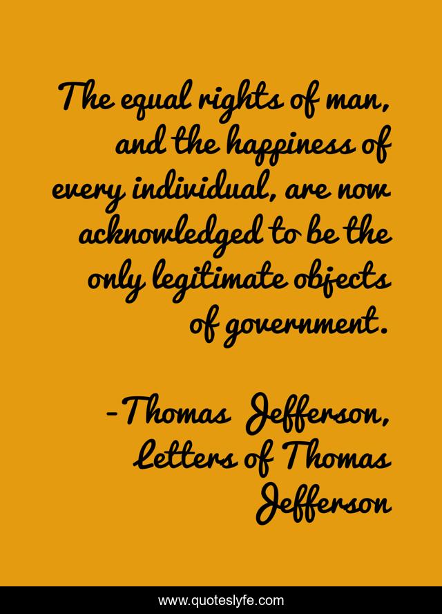 The equal rights of man, and the happiness of every individual, are now acknowledged to be the only legitimate objects of government.