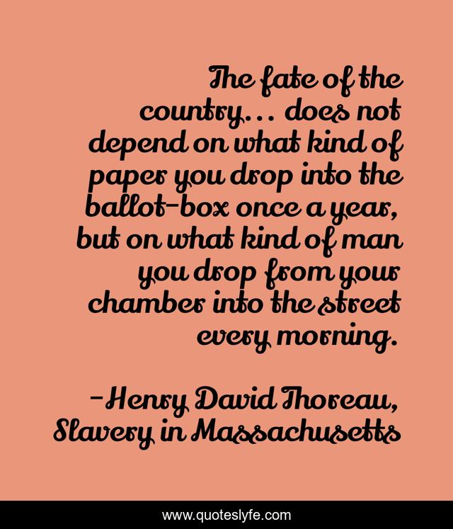 The fate of the country... does not depend on what kind of paper you drop into the ballot-box once a year, but on what kind of man you drop from your chamber into the street every morning.