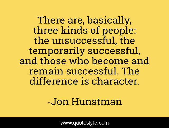 There are, basically, three kinds of people: the unsuccessful, the temporarily successful, and those who become and remain successful. The difference is character.