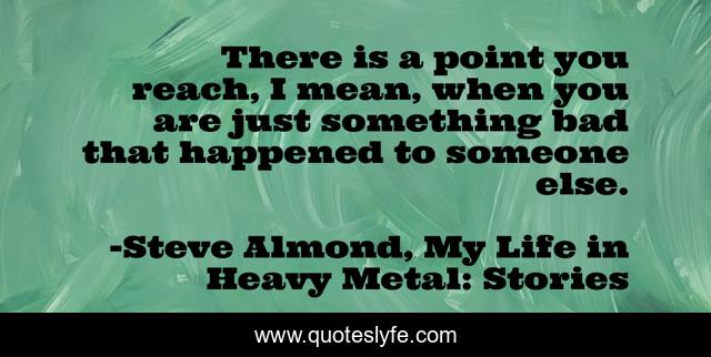 There is a point you reach, I mean, when you are just something bad that happened to someone else.