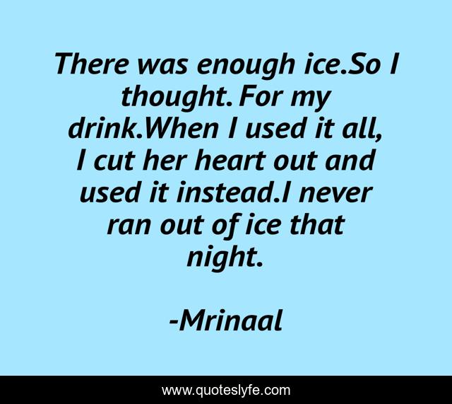 There was enough ice.So I thought. For my drink.When I used it all, I cut her heart out and used it instead.I never ran out of ice that night.