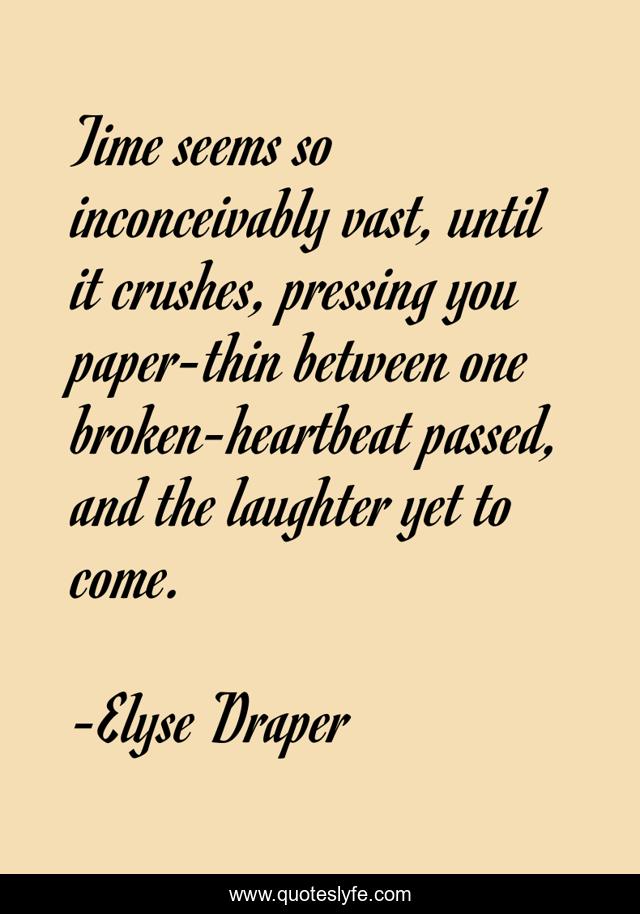 Time seems so inconceivably vast, until it crushes, pressing you paper-thin between one broken-heartbeat passed, and the laughter yet to come.