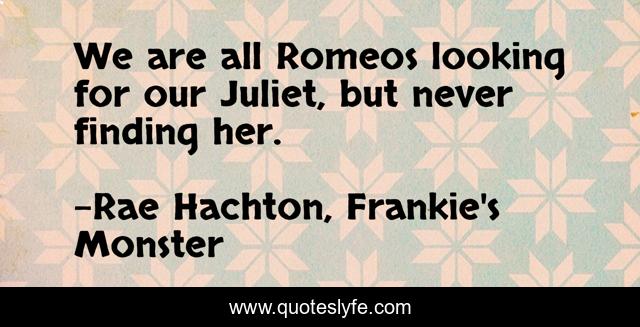We are all Romeos looking for our Juliet, but never finding her.
