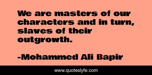 We are masters of our characters and in turn, slaves of their outgrowth.