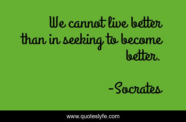 We cannot live better than in seeking to become better.