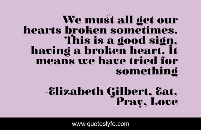 We must all get our hearts broken sometimes. This is a good sign, having a broken heart. It means we have tried for something