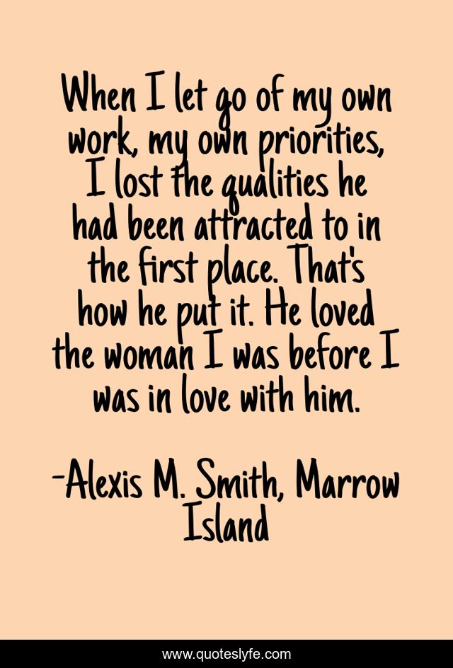 When I let go of my own work, my own priorities, I lost the qualities he had been attracted to in the first place. That's how he put it. He loved the woman I was before I was in love with him.