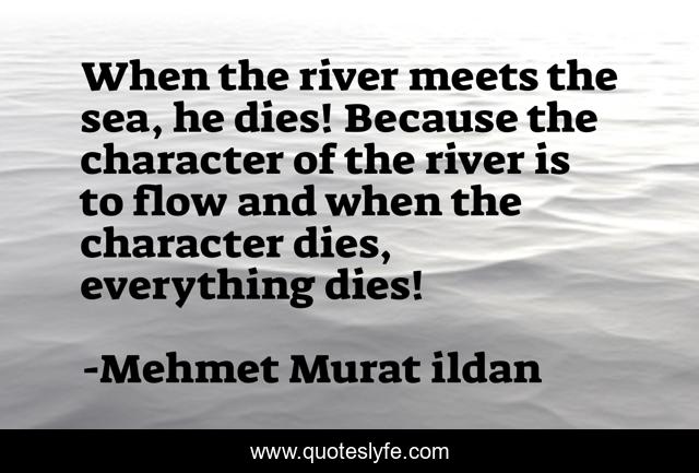 When the river meets the sea, he dies! Because the character of the river is to flow and when the character dies, everything dies!