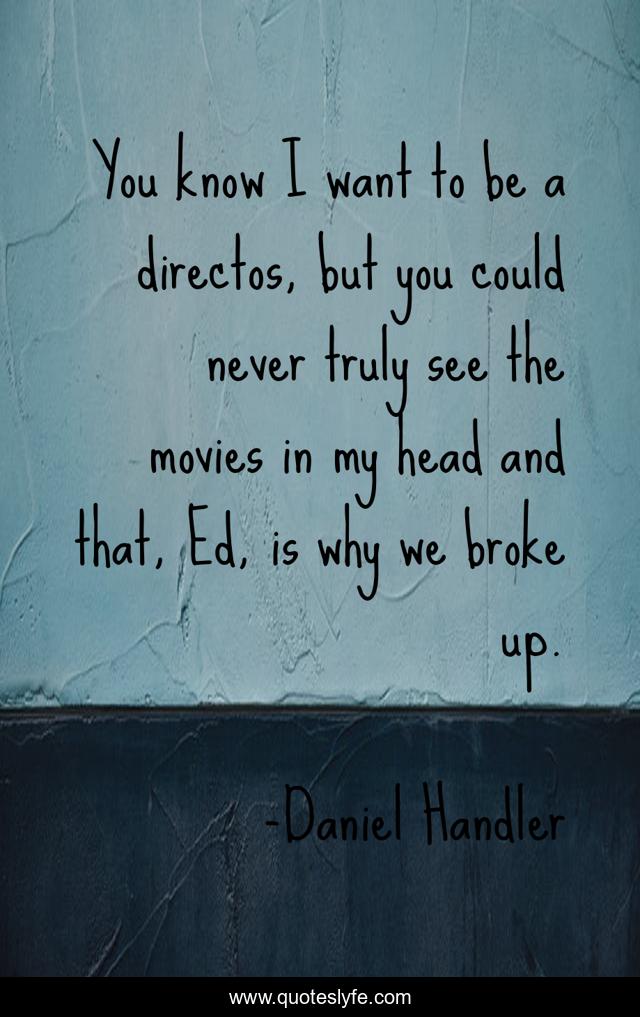 You know I want to be a directos, but you could never truly see the movies in my head and that, Ed, is why we broke up.
