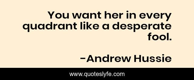 You want her in every quadrant like a desperate fool.