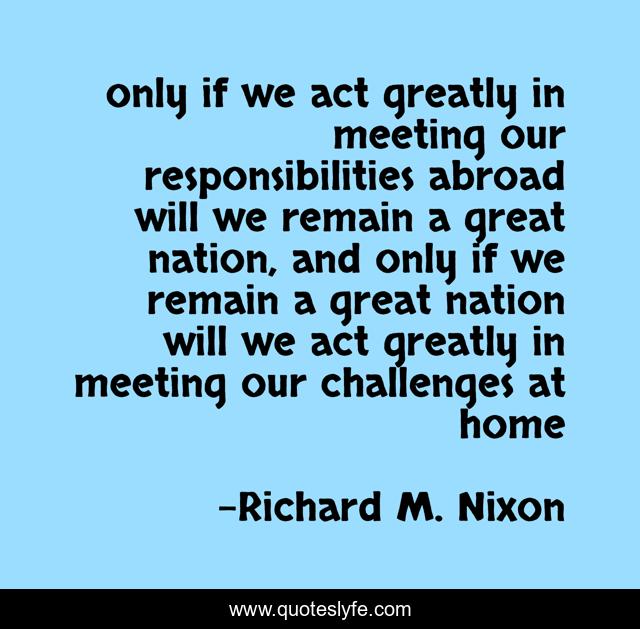 only if we act greatly in meeting our responsibilities abroad will we remain a great nation, and only if we remain a great nation will we act greatly in meeting our challenges at home