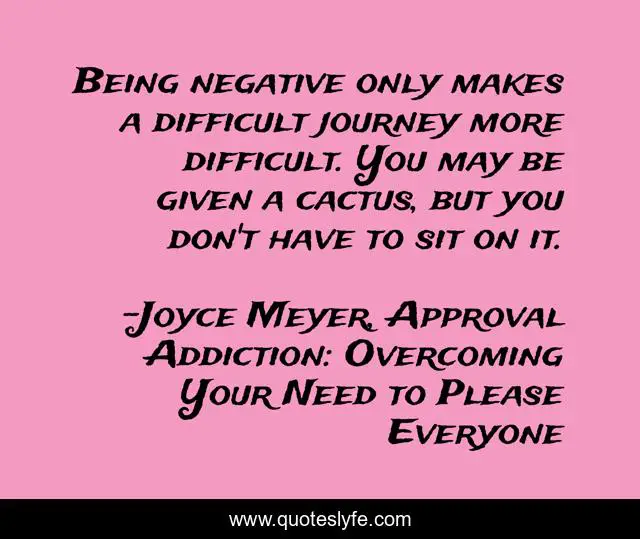 Being negative only makes a difficult journey more difficult. You may be given a cactus, but you don't have to sit on it.