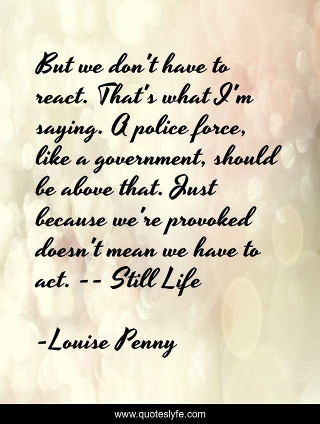 But we don't have to react. That's what I'm saying. A police force, like a government, should be above that. Just because we're provoked doesn't mean we have to act. -- Still Life