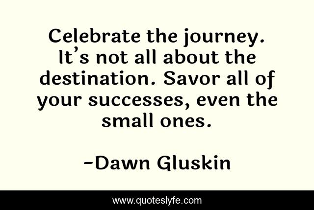 Celebrate the journey. It’s not all about the destination. Savor all of your successes, even the small ones.