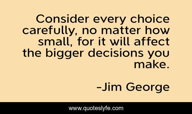 Consider every choice carefully, no matter how small, for it will affect the bigger decisions you make.