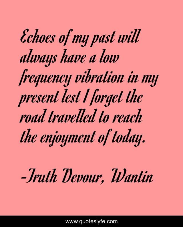 Echoes of my past will always have a low frequency vibration in my present lest I forget the road travelled to reach the enjoyment of today.
