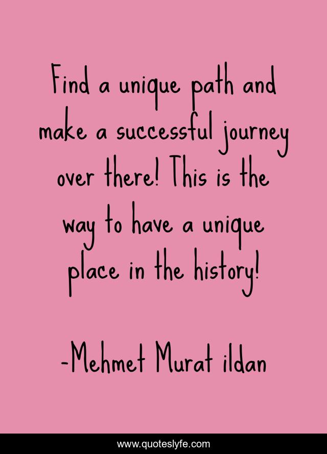 Find a unique path and make a successful journey over there! This is the way to have a unique place in the history!