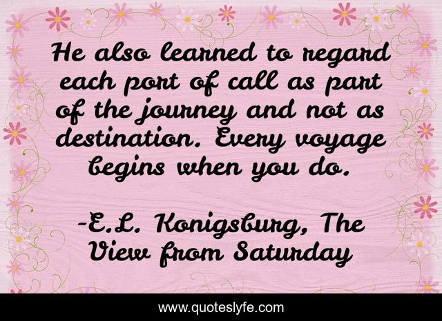 He also learned to regard each port of call as part of the journey and not as destination. Every voyage begins when you do.