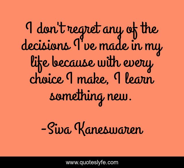 I don't regret any of the decisions I've made in my life because with every choice I make, I learn something new.