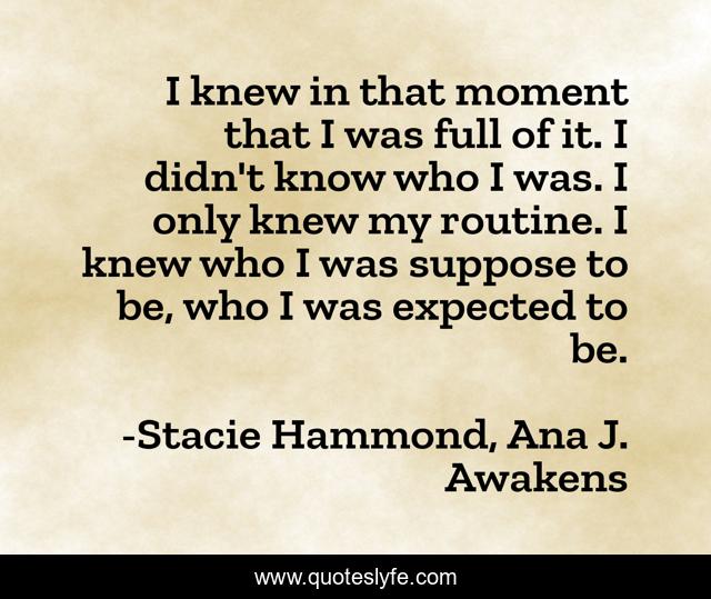 I knew in that moment that I was full of it. I didn't know who I was. I only knew my routine. I knew who I was suppose to be, who I was expected to be.