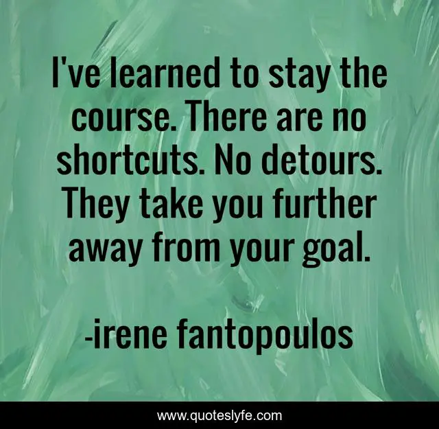 I've learned to stay the course. There are no shortcuts. No detours. They take you further away from your goal.