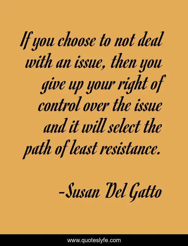 If you choose to not deal with an issue, then you give up your right of control over the issue and it will select the path of least resistance.