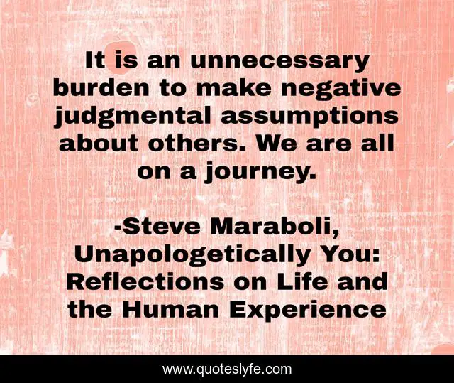 It is an unnecessary burden to make negative judgmental assumptions about others. We are all on a journey.