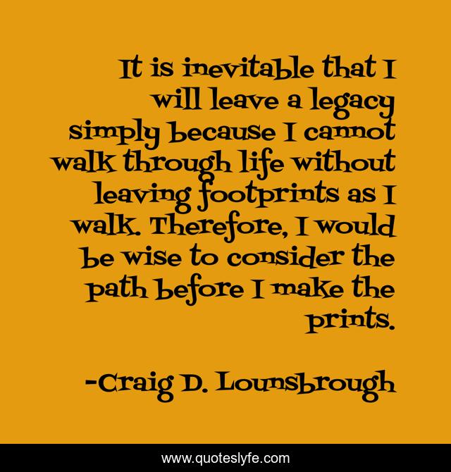 It is inevitable that I will leave a legacy simply because I cannot walk through life without leaving footprints as I walk. Therefore, I would be wise to consider the path before I make the prints.