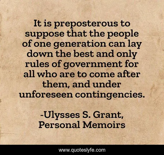 It is preposterous to suppose that the people of one generation can lay down the best and only rules of government for all who are to come after them, and under unforeseen contingencies.