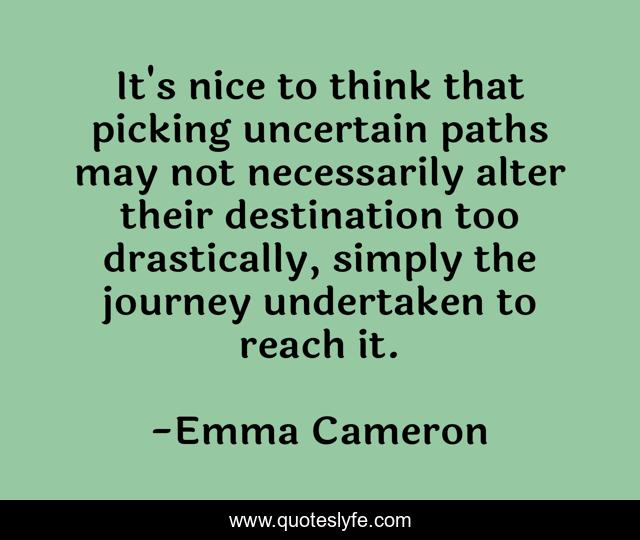 It's nice to think that picking uncertain paths may not necessarily alter their destination too drastically, simply the journey undertaken to reach it.