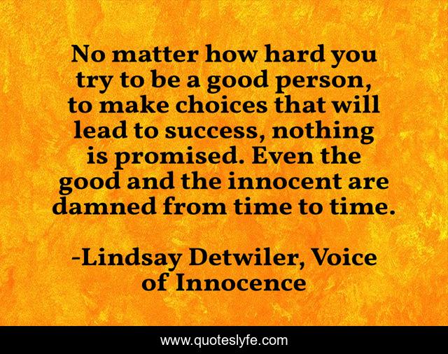 No matter how hard you try to be a good person, to make choices that will lead to success, nothing is promised. Even the good and the innocent are damned from time to time.
