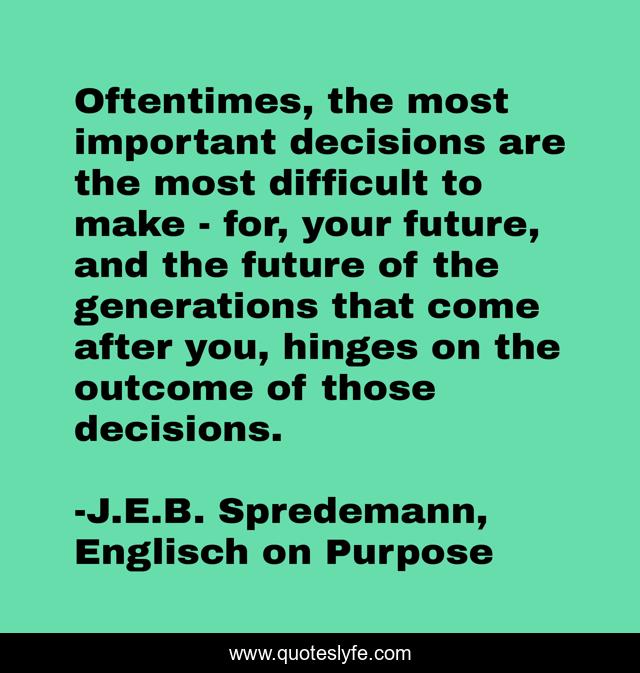 Oftentimes, the most important decisions are the most difficult to make - for, your future, and the future of the generations that come after you, hinges on the outcome of those decisions.