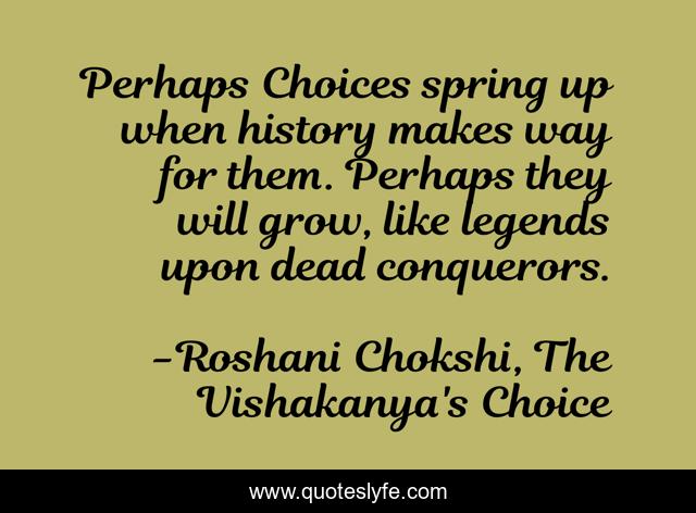 Perhaps Choices spring up when history makes way for them. Perhaps they will grow, like legends upon dead conquerors.