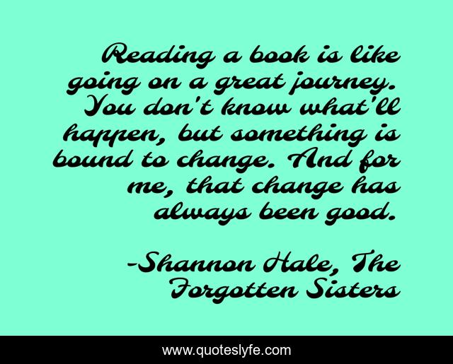 Reading a book is like going on a great journey. You don't know what'll happen, but something is bound to change. And for me, that change has always been good.