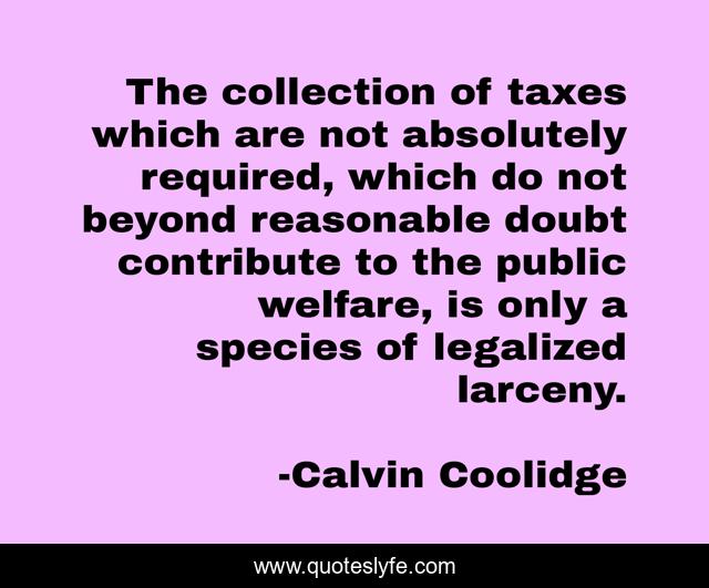 The collection of taxes which are not absolutely required, which do not beyond reasonable doubt contribute to the public welfare, is only a species of legalized larceny.