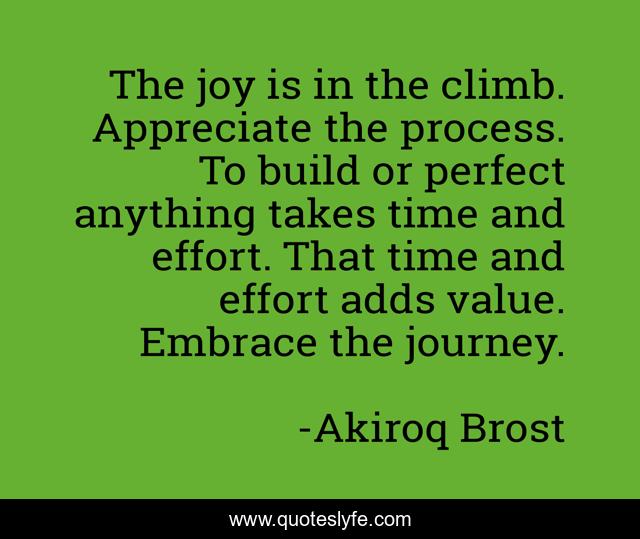The joy is in the climb. Appreciate the process. To build or perfect anything takes time and effort. That time and effort adds value. Embrace the journey.