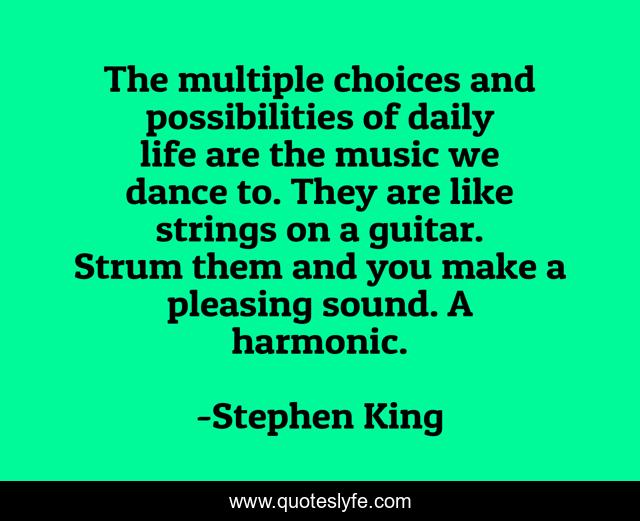 The multiple choices and possibilities of daily life are the music we dance to. They are like strings on a guitar. Strum them and you make a pleasing sound. A harmonic.