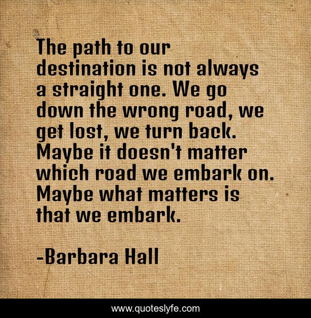 The path to our destination is not always a straight one. We go down the wrong road, we get lost, we turn back. Maybe it doesn't matter which road we embark on. Maybe what matters is that we embark.