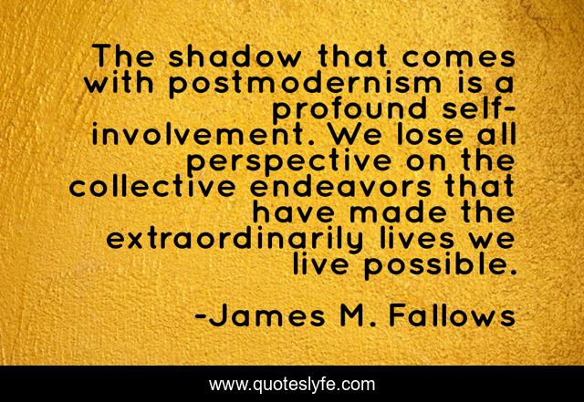 The shadow that comes with postmodernism is a profound self-involvement. We lose all perspective on the collective endeavors that have made the extraordinarily lives we live possible.