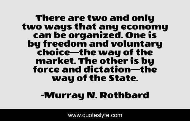 There are two and only two ways that any economy can be organized. One is by freedom and voluntary choice—the way of the market. The other is by force and dictation—the way of the State.