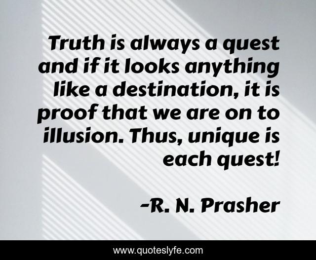 Truth is always a quest and if it looks anything like a destination, it is proof that we are on to illusion. Thus, unique is each quest!