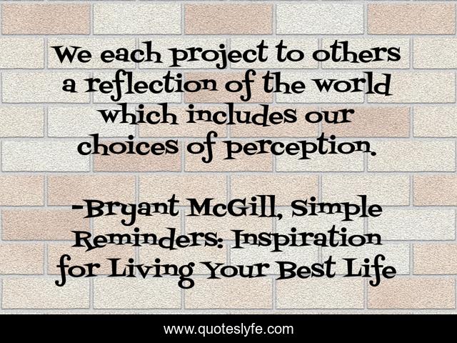 We each project to others a reflection of the world which includes our choices of perception.