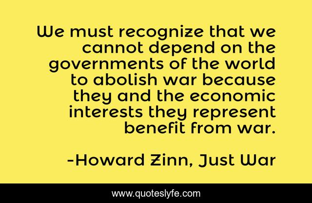 We must recognize that we cannot depend on the governments of the world to abolish war because they and the economic interests they represent benefit from war.