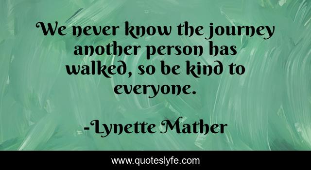 We never know the journey another person has walked, so be kind to everyone.